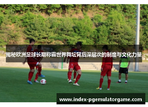 揭秘欧洲足球长期称霸世界舞坛背后深层次的制度与文化力量