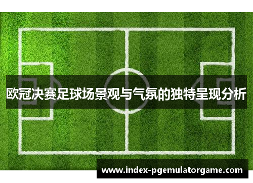 欧冠决赛足球场景观与气氛的独特呈现分析