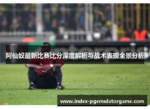 阿仙奴最新比赛比分深度解析与战术表现全景分析