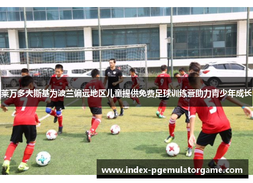莱万多夫斯基为波兰偏远地区儿童提供免费足球训练营助力青少年成长 莱万多夫斯基为波兰偏远地区儿童提供免费足球训练营助力青少年成长