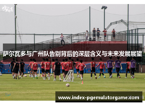 萨尔瓦多与广州队告别背后的深层含义与未来发展展望 萨尔瓦多与广州队告别背后的深层含义与未来发展展望