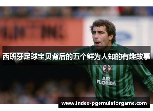 西班牙足球宝贝背后的五个鲜为人知的有趣故事