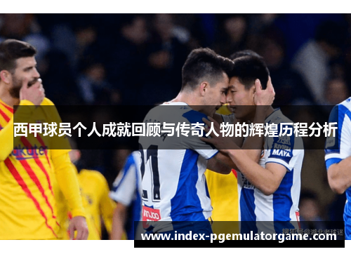 西甲球员个人成就回顾与传奇人物的辉煌历程分析
