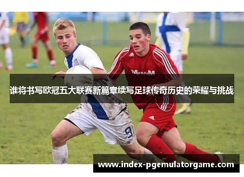 谁将书写欧冠五大联赛新篇章续写足球传奇历史的荣耀与挑战 谁将书写欧冠五大联赛新篇章续写足球传奇历史的荣耀与挑战