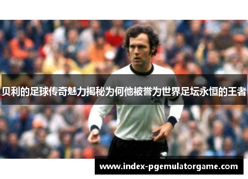 贝利的足球传奇魅力揭秘为何他被誉为世界足坛永恒的王者 贝利的足球传奇魅力揭秘为何他被誉为世界足坛永恒的王者