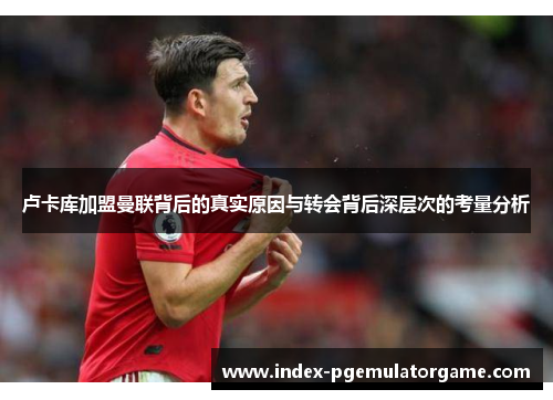 卢卡库加盟曼联背后的真实原因与转会背后深层次的考量分析 卢卡库加盟曼联背后的真实原因与转会背后深层次的考量分析