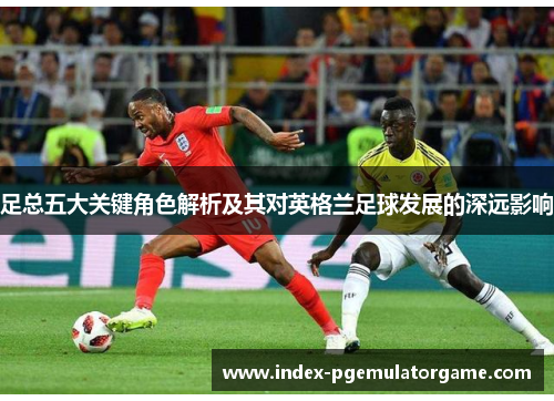 足总五大关键角色解析及其对英格兰足球发展的深远影响 足总五大关键角色解析及其对英格兰足球发展的深远影响