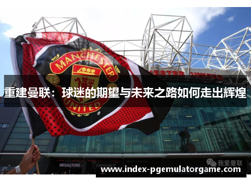 重建曼联:球迷的期望与未来之路如何走出辉煌 重建曼联:球迷的期望与未来之路如何走出辉煌