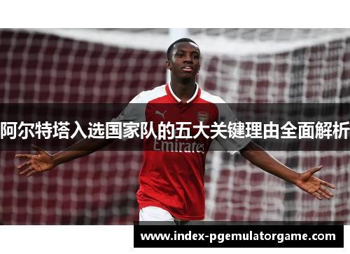 阿尔特塔入选国家队的五大关键理由全面解析 阿尔特塔入选国家队的五大关键理由全面解析