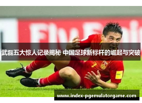 武磊五大惊人记录揭秘 中国足球新标杆的崛起与突破