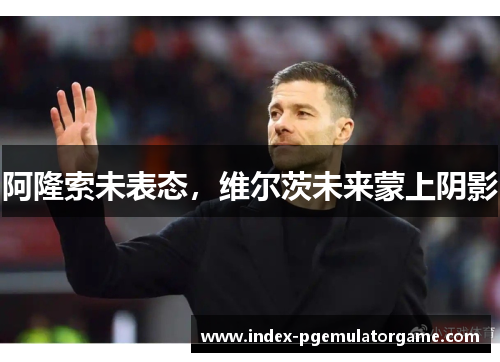 阿隆索未表态，维尔茨未来蒙上阴影