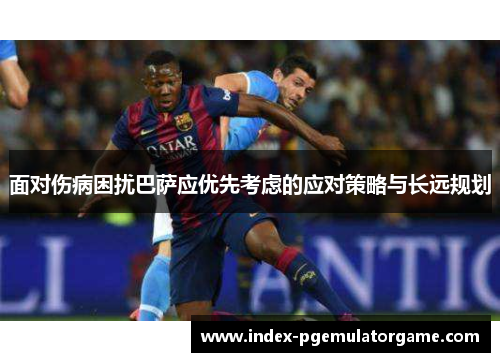 面对伤病困扰巴萨应优先考虑的应对策略与长远规划