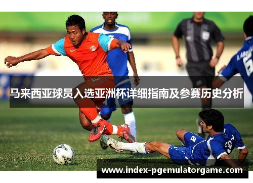 马来西亚球员入选亚洲杯详细指南及参赛历史分析 马来西亚球员入选亚洲杯详细指南及参赛历史分析
