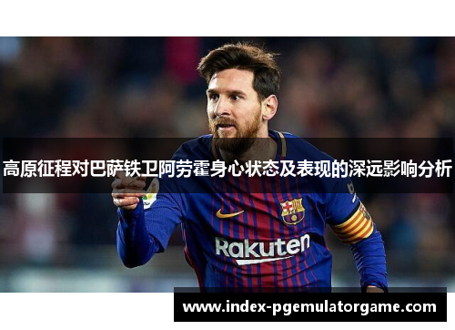 高原征程对巴萨铁卫阿劳霍身心状态及表现的深远影响分析 高原征程对巴萨铁卫阿劳霍身心状态及表现的深远影响分析