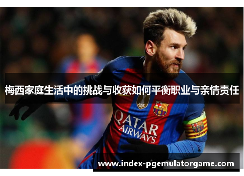 梅西家庭生活中的挑战与收获如何平衡职业与亲情责任